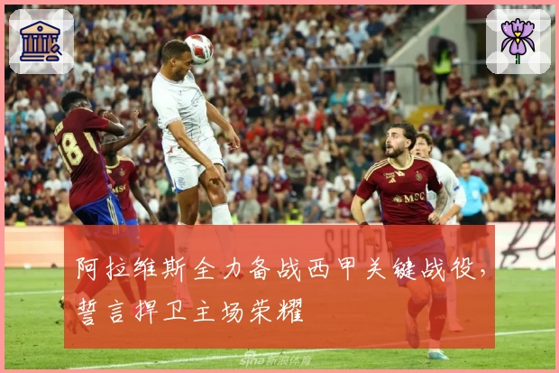 阿拉维斯全力备战西甲关键战役，誓言捍卫主场荣耀