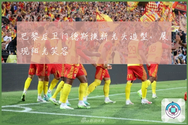 巴黎后卫门德斯换新光头造型，展现阳光笑容