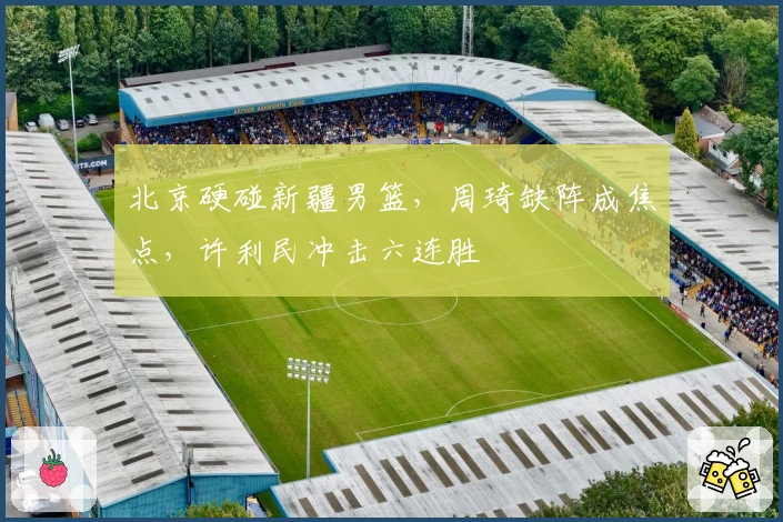 北京硬碰新疆男篮，周琦缺阵成焦点，许利民冲击六连胜