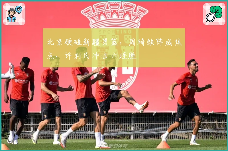 北京硬碰新疆男篮，周琦缺阵成焦点，许利民冲击六连胜