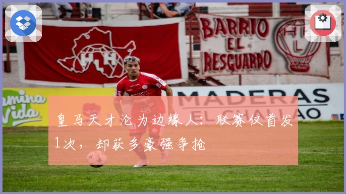 皇马天才沦为边缘人：联赛仅首发1次，却获多豪强争抢