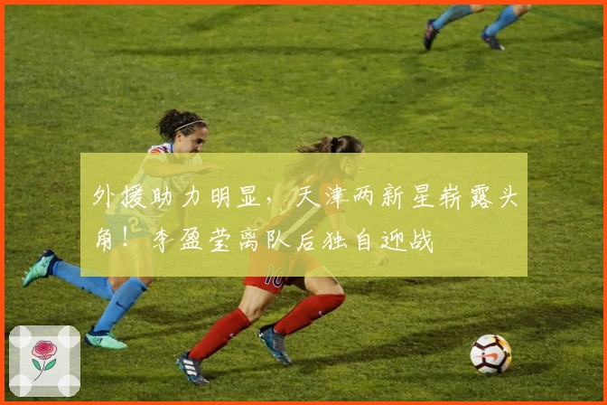 外援助力明显，天津两新星崭露头角！李盈莹离队后独自迎战