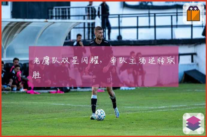 老鹰队双星闪耀，率队主场逆转取胜