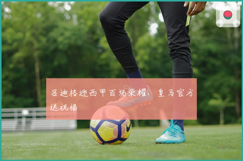 吕迪格迎西甲百场荣耀，皇马官方送祝福