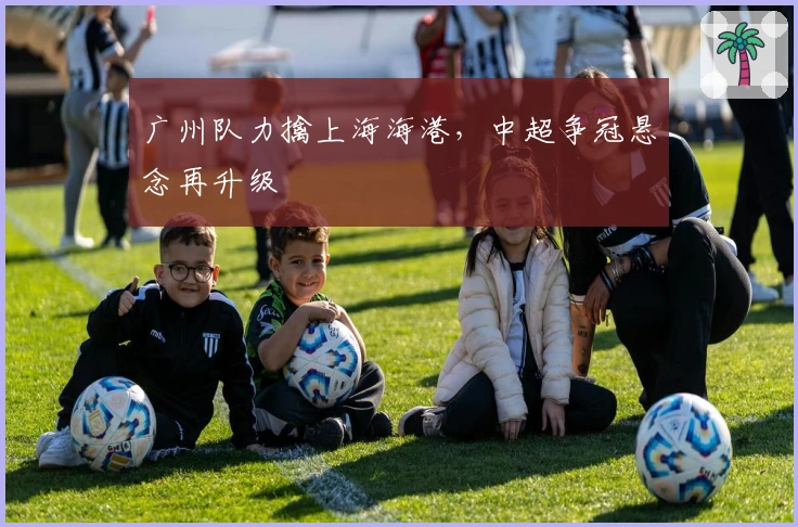 广州队力擒上海海港,中超争冠悬念再升级