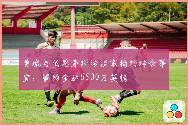 曼城与伯恩茅斯洽谈塞梅约转会事宜，解约金达6500万英镑